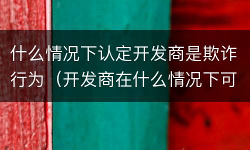 什么情况下认定开发商是欺诈行为(开发商在什么情况下可以售房)