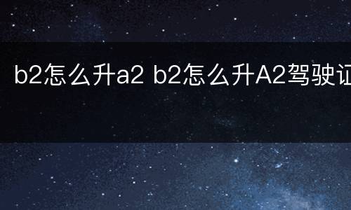 b2怎么升a2 b2怎么升A2驾驶证