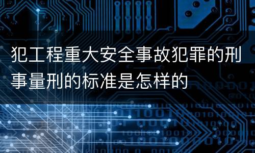 犯工程重大安全事故犯罪的刑事量刑的标准是怎样的