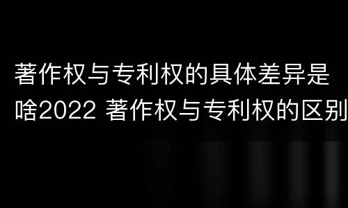 著作权与专利权的具体差异是啥2022 著作权与专利权的区别和联系