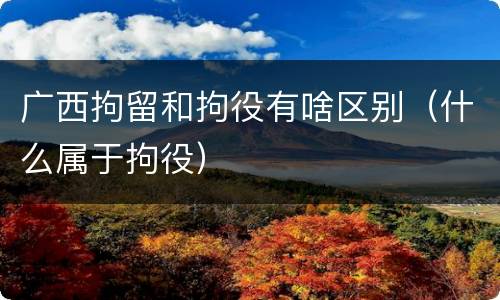 广西拘留和拘役有啥区别（什么属于拘役）