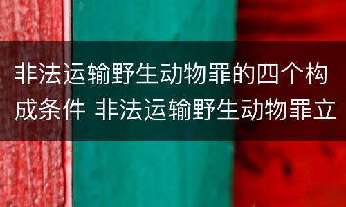 非法运输野生动物罪的四个构成条件 非法运输野生动物罪立案标准