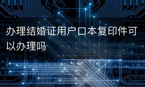 办理结婚证用户口本复印件可以办理吗