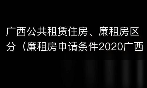 广西公共租赁住房、廉租房区分（廉租房申请条件2020广西）