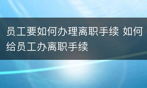 员工要如何办理离职手续 如何给员工办离职手续