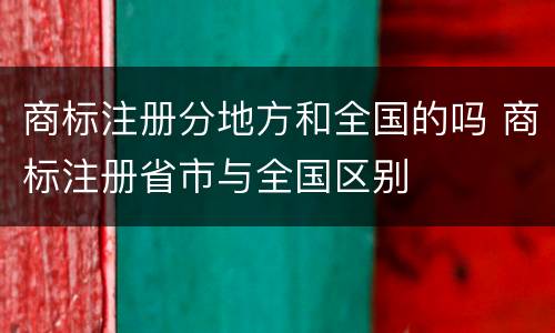 商标注册分地方和全国的吗 商标注册省市与全国区别