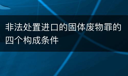 非法处置进口的固体废物罪的四个构成条件