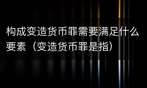 构成变造货币罪需要满足什么要素（变造货币罪是指）