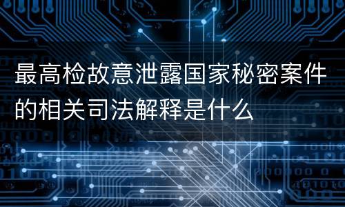 最高检故意泄露国家秘密案件的相关司法解释是什么