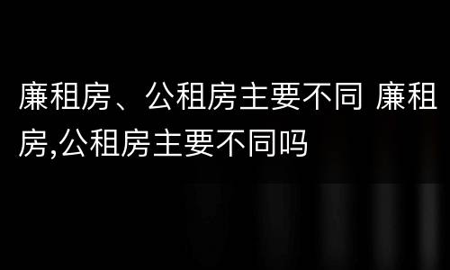 廉租房、公租房主要不同 廉租房,公租房主要不同吗