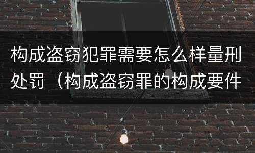 构成盗窃犯罪需要怎么样量刑处罚（构成盗窃罪的构成要件）