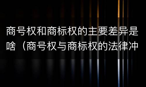 商号权和商标权的主要差异是啥（商号权与商标权的法律冲突与解决）