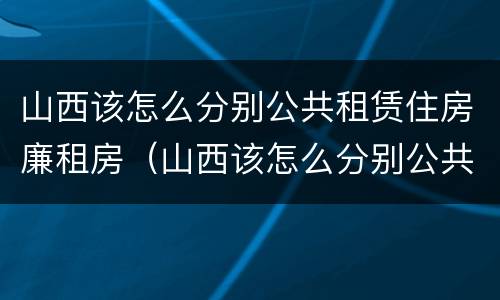 山西该怎么分别公共租赁住房廉租房（山西该怎么分别公共租赁住房廉租房和住宅）
