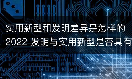 实用新型和发明差异是怎样的2022 发明与实用新型是否具有实用性