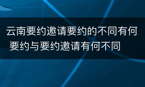 云南要约邀请要约的不同有何 要约与要约邀请有何不同