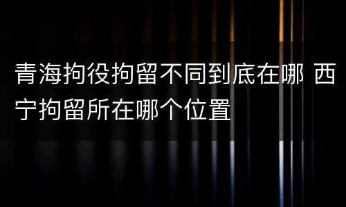 青海拘役拘留不同到底在哪 西宁拘留所在哪个位置