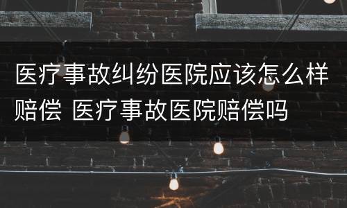 医疗事故纠纷医院应该怎么样赔偿 医疗事故医院赔偿吗