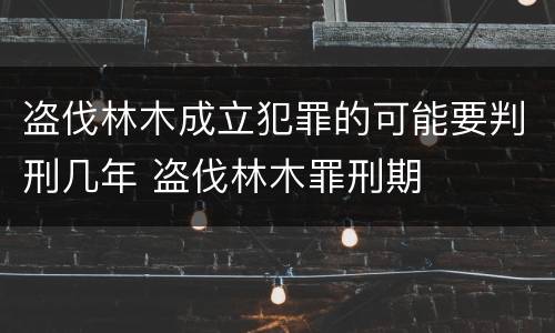 盗伐林木成立犯罪的可能要判刑几年 盗伐林木罪刑期