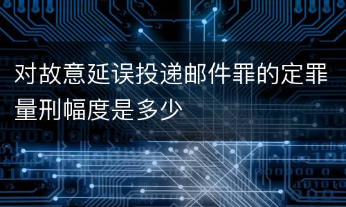 对故意延误投递邮件罪的定罪量刑幅度是多少