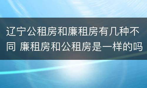 辽宁公租房和廉租房有几种不同 廉租房和公租房是一样的吗
