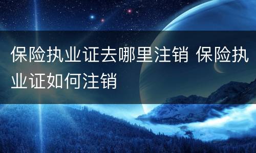 保险执业证去哪里注销 保险执业证如何注销
