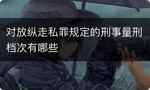 对放纵走私罪规定的刑事量刑档次有哪些