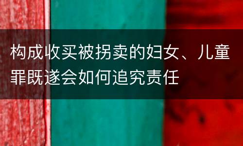 构成收买被拐卖的妇女、儿童罪既遂会如何追究责任
