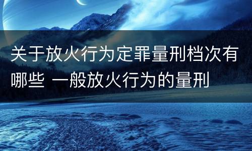 关于放火行为定罪量刑档次有哪些 一般放火行为的量刑