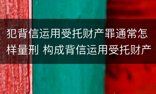 犯背信运用受托财产罪通常怎样量刑 构成背信运用受托财产罪的立案标准是