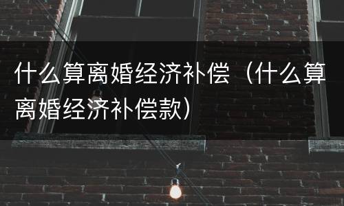 什么算离婚经济补偿（什么算离婚经济补偿款）
