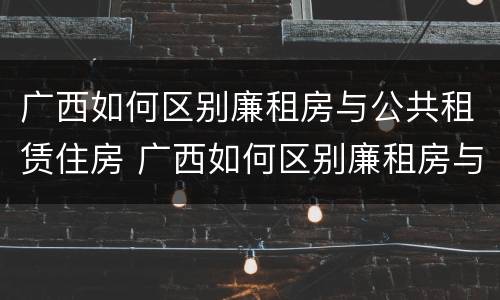 广西如何区别廉租房与公共租赁住房 广西如何区别廉租房与公共租赁住房