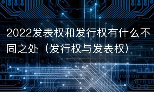2022发表权和发行权有什么不同之处（发行权与发表权）