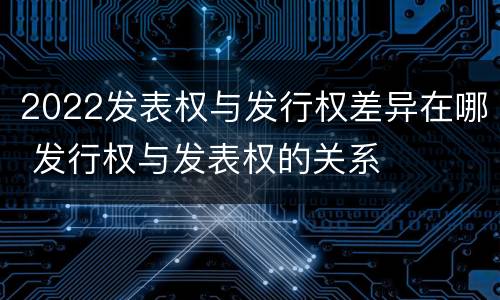 2022发表权与发行权差异在哪 发行权与发表权的关系