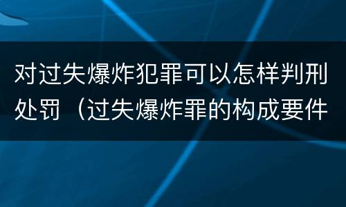 对过失爆炸犯罪可以怎样判刑处罚（过失爆炸罪的构成要件）