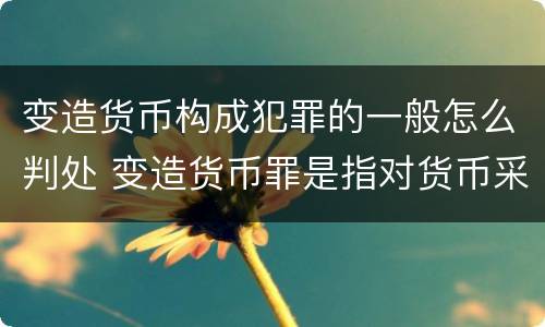 变造货币构成犯罪的一般怎么判处 变造货币罪是指对货币采用什么等方法
