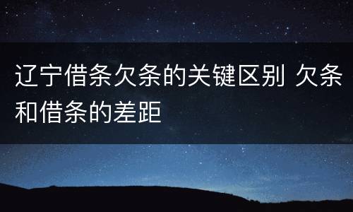 辽宁借条欠条的关键区别 欠条和借条的差距
