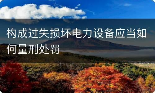 构成过失损坏电力设备应当如何量刑处罚