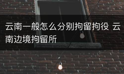 云南一般怎么分别拘留拘役 云南边境拘留所