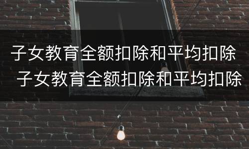 子女教育全额扣除和平均扣除 子女教育全额扣除和平均扣除一样吗