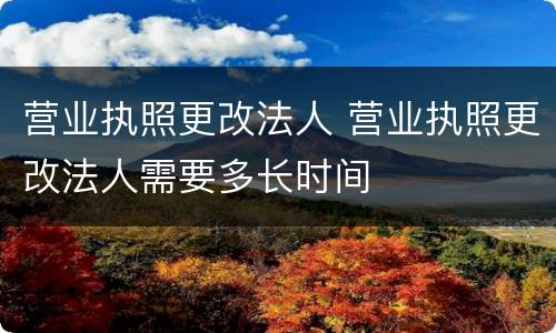 营业执照更改法人 营业执照更改法人需要多长时间
