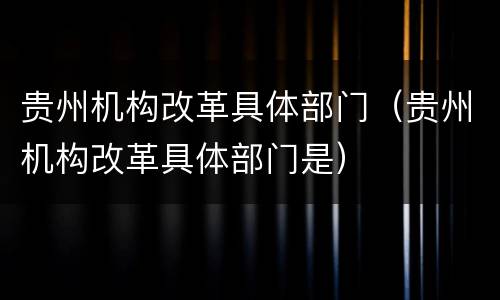 贵州机构改革具体部门（贵州机构改革具体部门是）