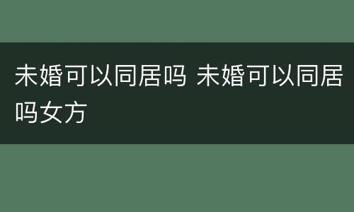 未婚可以同居吗 未婚可以同居吗女方