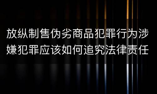 放纵制售伪劣商品犯罪行为涉嫌犯罪应该如何追究法律责任