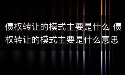 债权转让的模式主要是什么 债权转让的模式主要是什么意思