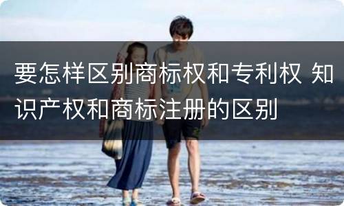 要怎样区别商标权和专利权 知识产权和商标注册的区别