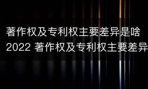 著作权及专利权主要差异是啥2022 著作权及专利权主要差异是啥2022年的