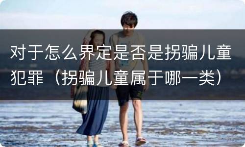 对于怎么界定是否是拐骗儿童犯罪（拐骗儿童属于哪一类）