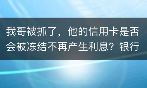 我哥被抓了，他的信用卡是否会被冻结不再产生利息？银行上门找我们家属应该怎么办