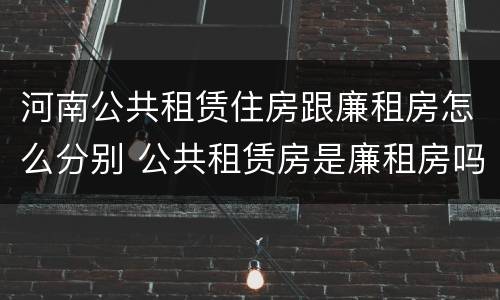河南公共租赁住房跟廉租房怎么分别 公共租赁房是廉租房吗