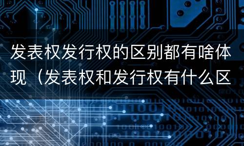发表权发行权的区别都有啥体现（发表权和发行权有什么区别）